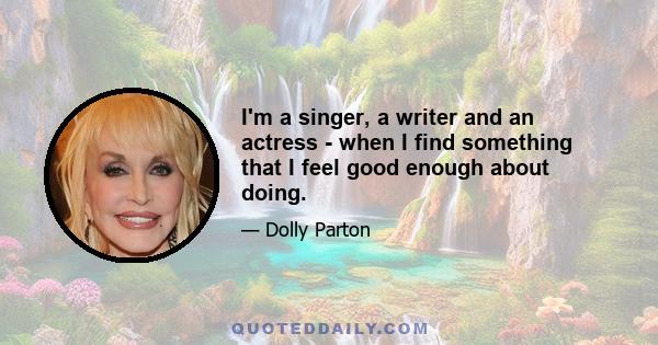 I'm a singer, a writer and an actress - when I find something that I feel good enough about doing.