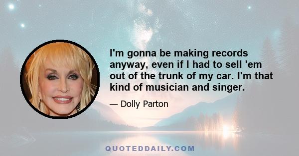 I'm gonna be making records anyway, even if I had to sell 'em out of the trunk of my car. I'm that kind of musician and singer.