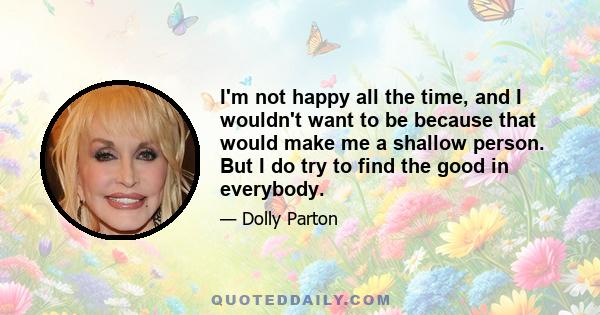 I'm not happy all the time, and I wouldn't want to be because that would make me a shallow person. But I do try to find the good in everybody.