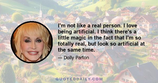 I'm not like a real person. I love being artificial. I think there's a little magic in the fact that I'm so totally real, but look so artificial at the same time.