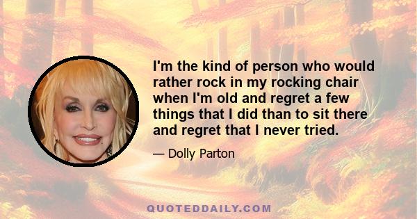 I'm the kind of person who would rather rock in my rocking chair when I'm old and regret a few things that I did than to sit there and regret that I never tried.