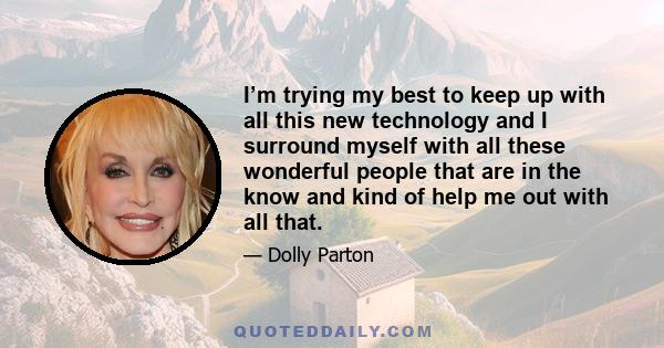 I’m trying my best to keep up with all this new technology and I surround myself with all these wonderful people that are in the know and kind of help me out with all that.