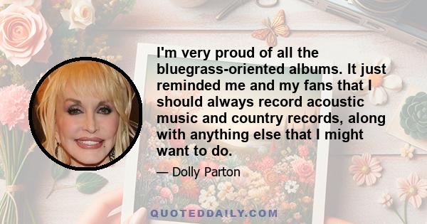 I'm very proud of all the bluegrass-oriented albums. It just reminded me and my fans that I should always record acoustic music and country records, along with anything else that I might want to do.