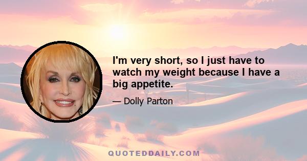 I'm very short, so I just have to watch my weight because I have a big appetite.