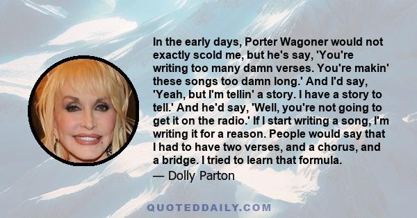 In the early days, Porter Wagoner would not exactly scold me, but he's say, 'You're writing too many damn verses. You're makin' these songs too damn long.' And I'd say, 'Yeah, but I'm tellin' a story. I have a story to