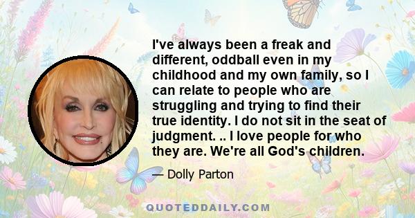 I've always been a freak and different, oddball even in my childhood and my own family, so I can relate to people who are struggling and trying to find their true identity. I do not sit in the seat of judgment. .. I