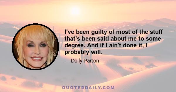 I've been guilty of most of the stuff that's been said about me to some degree. And if I ain't done it, I probably will.