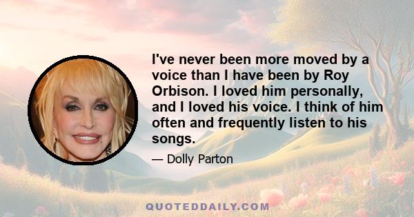 I've never been more moved by a voice than I have been by Roy Orbison. I loved him personally, and I loved his voice. I think of him often and frequently listen to his songs.