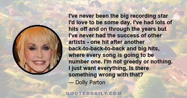 I've never been the big recording star I'd love to be some day. I've had lots of hits off and on through the years but I've never had the success of other artists - one hit after another back-to-back-to-back and big