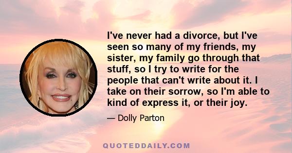 I've never had a divorce, but I've seen so many of my friends, my sister, my family go through that stuff, so I try to write for the people that can't write about it. I take on their sorrow, so I'm able to kind of