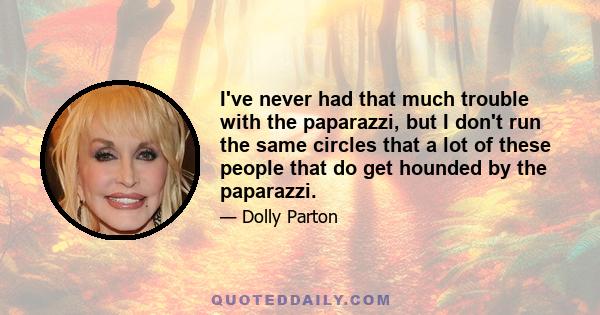 I've never had that much trouble with the paparazzi, but I don't run the same circles that a lot of these people that do get hounded by the paparazzi.