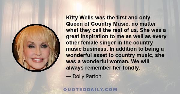 Kitty Wells was the first and only Queen of Country Music, no matter what they call the rest of us. She was a great inspiration to me as well as every other female singer in the country music business. In addition to