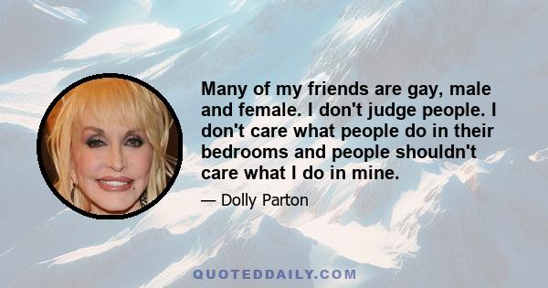 Many of my friends are gay, male and female. I don't judge people. I don't care what people do in their bedrooms and people shouldn't care what I do in mine.