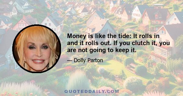 Money is like the tide: It rolls in and it rolls out. If you clutch it, you are not going to keep it.