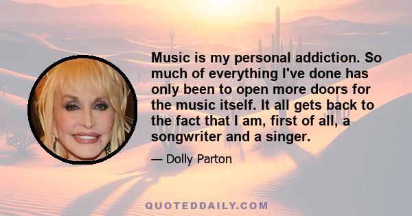 Music is my personal addiction. So much of everything I've done has only been to open more doors for the music itself. It all gets back to the fact that I am, first of all, a songwriter and a singer.