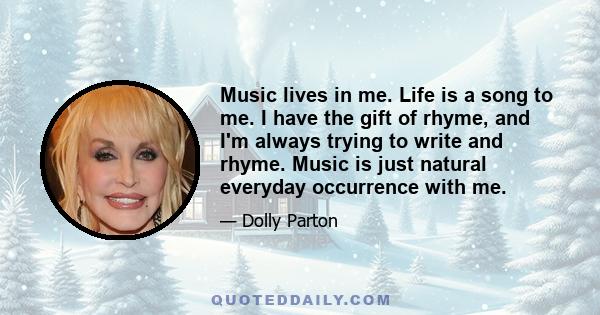 Music lives in me. Life is a song to me. I have the gift of rhyme, and I'm always trying to write and rhyme. Music is just natural everyday occurrence with me.