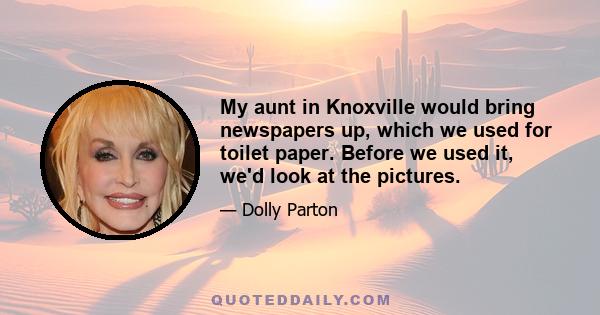 My aunt in Knoxville would bring newspapers up, which we used for toilet paper. Before we used it, we'd look at the pictures.