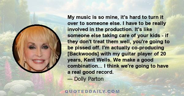 My music is so mine, it's hard to turn it over to someone else. I have to be really involved in the production. It's like someone else taking care of your kids - if they don't treat them well, you're going to be pissed