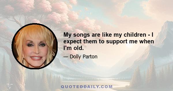 My songs are like my children - I expect them to support me when I'm old.