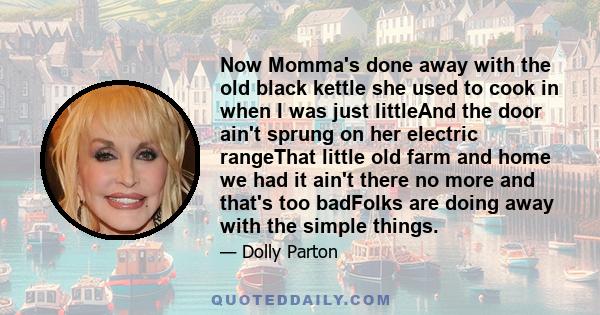 Now Momma's done away with the old black kettle she used to cook in when I was just littleAnd the door ain't sprung on her electric rangeThat little old farm and home we had it ain't there no more and that's too