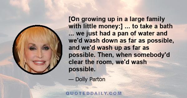 [On growing up in a large family with little money:] ... to take a bath ... we just had a pan of water and we'd wash down as far as possible, and we'd wash up as far as possible. Then, when somebody'd clear the room,