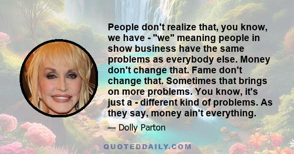 People don't realize that, you know, we have - we meaning people in show business have the same problems as everybody else. Money don't change that. Fame don't change that. Sometimes that brings on more problems. You