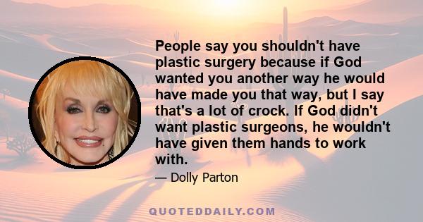 People say you shouldn't have plastic surgery because if God wanted you another way he would have made you that way, but I say that's a lot of crock. If God didn't want plastic surgeons, he wouldn't have given them