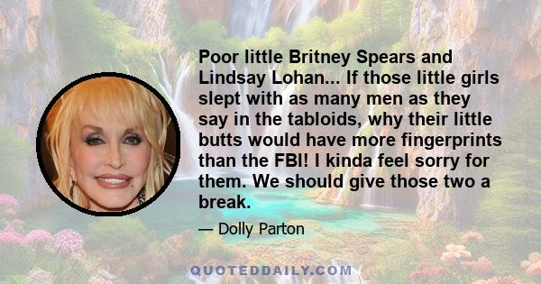 Poor little Britney Spears and Lindsay Lohan... If those little girls slept with as many men as they say in the tabloids, why their little butts would have more fingerprints than the FBI! I kinda feel sorry for them. We 