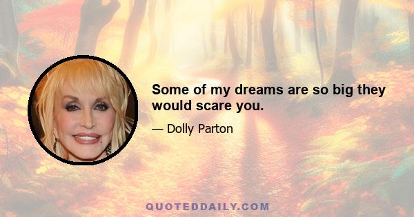 Some of my dreams are so big they would scare you.