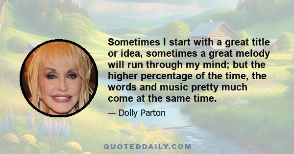 Sometimes I start with a great title or idea, sometimes a great melody will run through my mind; but the higher percentage of the time, the words and music pretty much come at the same time.