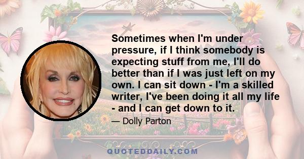 Sometimes when I'm under pressure, if I think somebody is expecting stuff from me, I'll do better than if I was just left on my own. I can sit down - I'm a skilled writer, I've been doing it all my life - and I can get