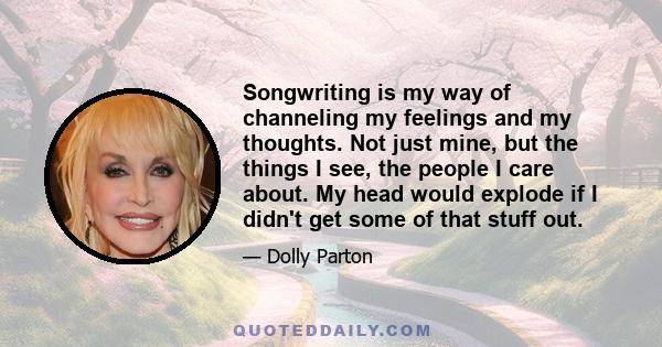 Songwriting is my way of channeling my feelings and my thoughts. Not just mine, but the things I see, the people I care about. My head would explode if I didn't get some of that stuff out.