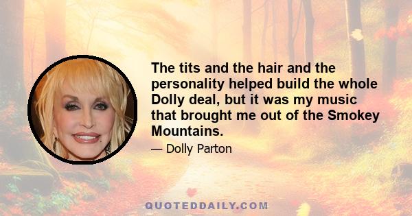 The tits and the hair and the personality helped build the whole Dolly deal, but it was my music that brought me out of the Smokey Mountains.