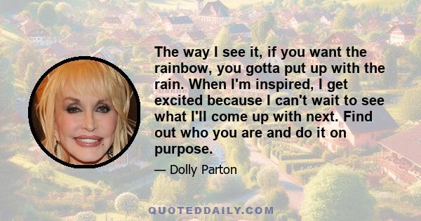 The way I see it, if you want the rainbow, you gotta put up with the rain. When I'm inspired, I get excited because I can't wait to see what I'll come up with next. Find out who you are and do it on purpose.