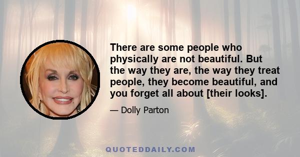 There are some people who physically are not beautiful. But the way they are, the way they treat people, they become beautiful, and you forget all about [their looks].