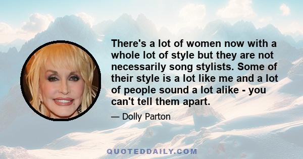 There's a lot of women now with a whole lot of style but they are not necessarily song stylists. Some of their style is a lot like me and a lot of people sound a lot alike - you can't tell them apart.