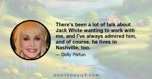 There's been a lot of talk about Jack White wanting to work with me, and I've always admired him, and of course, he lives in Nashville, too.