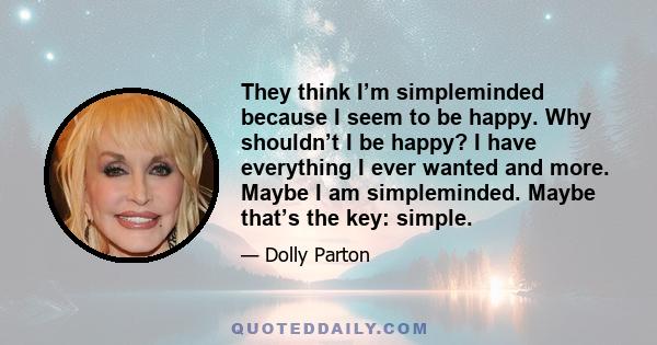 They think I’m simpleminded because I seem to be happy. Why shouldn’t I be happy? I have everything I ever wanted and more. Maybe I am simpleminded. Maybe that’s the key: simple.