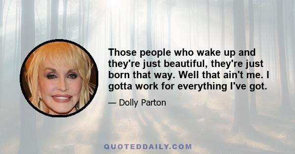 Those people who wake up and they're just beautiful, they're just born that way. Well that ain't me. I gotta work for everything I've got.