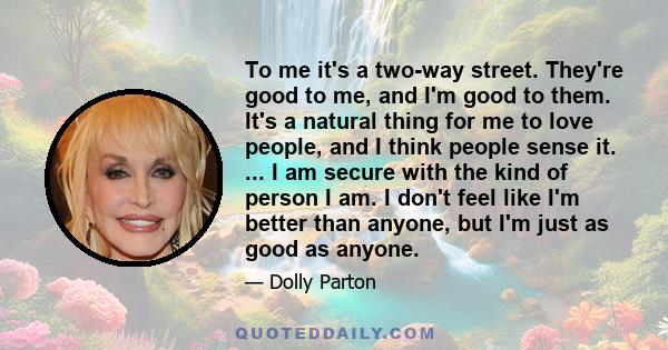 To me it's a two-way street. They're good to me, and I'm good to them. It's a natural thing for me to love people, and I think people sense it. ... I am secure with the kind of person I am. I don't feel like I'm better