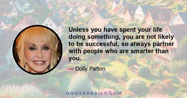 Unless you have spent your life doing something, you are not likely to be successful, so always partner with people who are smarter than you.