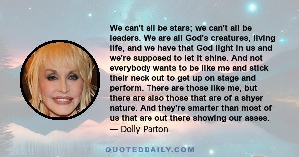 We can't all be stars; we can't all be leaders. We are all God's creatures, living life, and we have that God light in us and we're supposed to let it shine. And not everybody wants to be like me and stick their neck