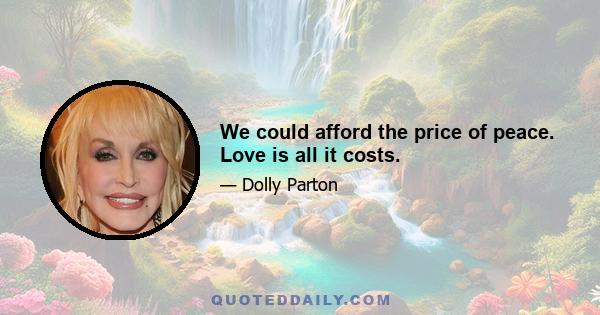 We could afford the price of peace. Love is all it costs.