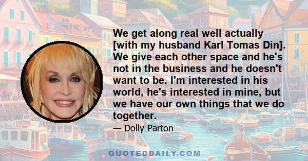 We get along real well actually [with my husband Karl Tomas Din]. We give each other space and he's not in the business and he doesn't want to be. I'm interested in his world, he's interested in mine, but we have our