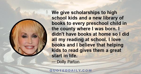 We give scholarships to high school kids and a new library of books to every preschool child in the county where I was born. I didn't have books at home so I did all my reading at school. I love books and I believe that 