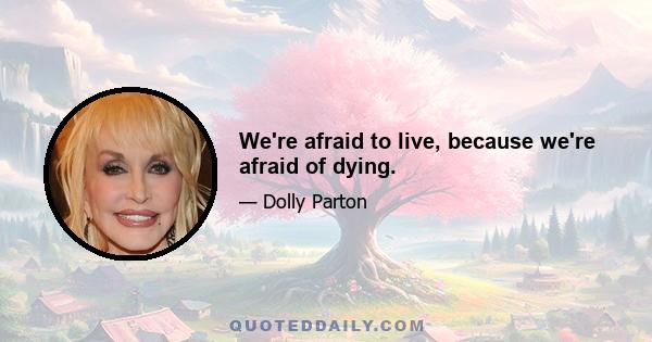 We're afraid to live, because we're afraid of dying.