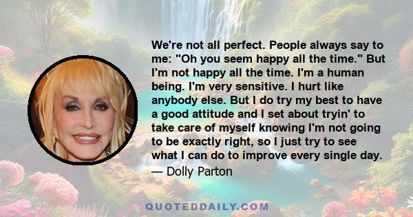 We're not all perfect. People always say to me: Oh you seem happy all the time. But I'm not happy all the time. I'm a human being. I'm very sensitive. I hurt like anybody else. But I do try my best to have a good