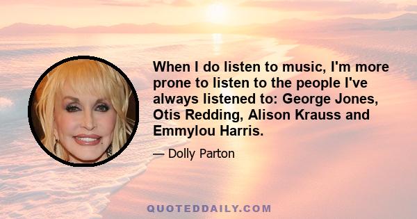 When I do listen to music, I'm more prone to listen to the people I've always listened to: George Jones, Otis Redding, Alison Krauss and Emmylou Harris.