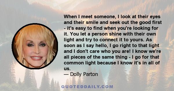 When I meet someone, I look at their eyes and their smile and seek out the good first - it's easy to find when you're looking for it. You let a person shine with their own light and try to connect it to yours. As soon