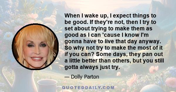 When I wake up, I expect things to be good. If they're not, then I try to set about trying to make them as good as I can 'cause I know I'm gonna have to live that day anyway. So why not try to make the most of it if you 